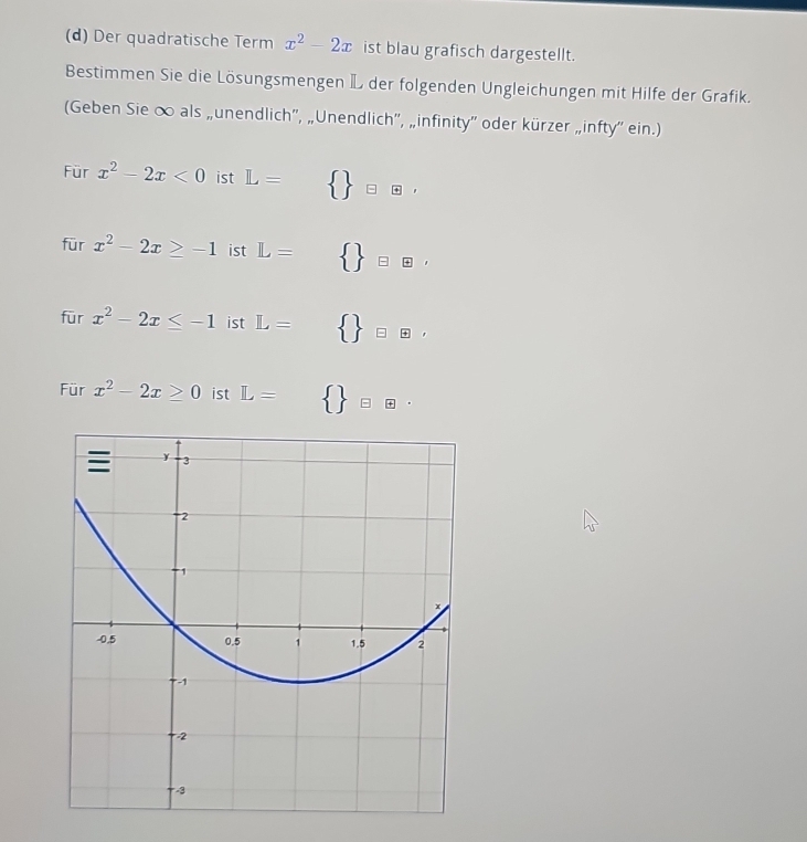 Der quadratische Term x^2-2x ist blau grafisch dargestellt. 
Bestimmen Sie die Lösungsmengen L der folgenden Ungleichungen mit Hilfe der Grafik. 
(Geben Sie ∞ als „unendlich”, „Unendlich”, „infinity'' oder kürzer „infty'' ein.) 
Für x^2-2x<0</tex> ist L= □    □ oplus 
□  
für x^2-2x≥ -1 ist L=   oplus oplus , 
fūr x^2-2x≤ -1 ist L= □    _□ E, 
Für x^2-2x≥ 0 ist L=  eoplus ·