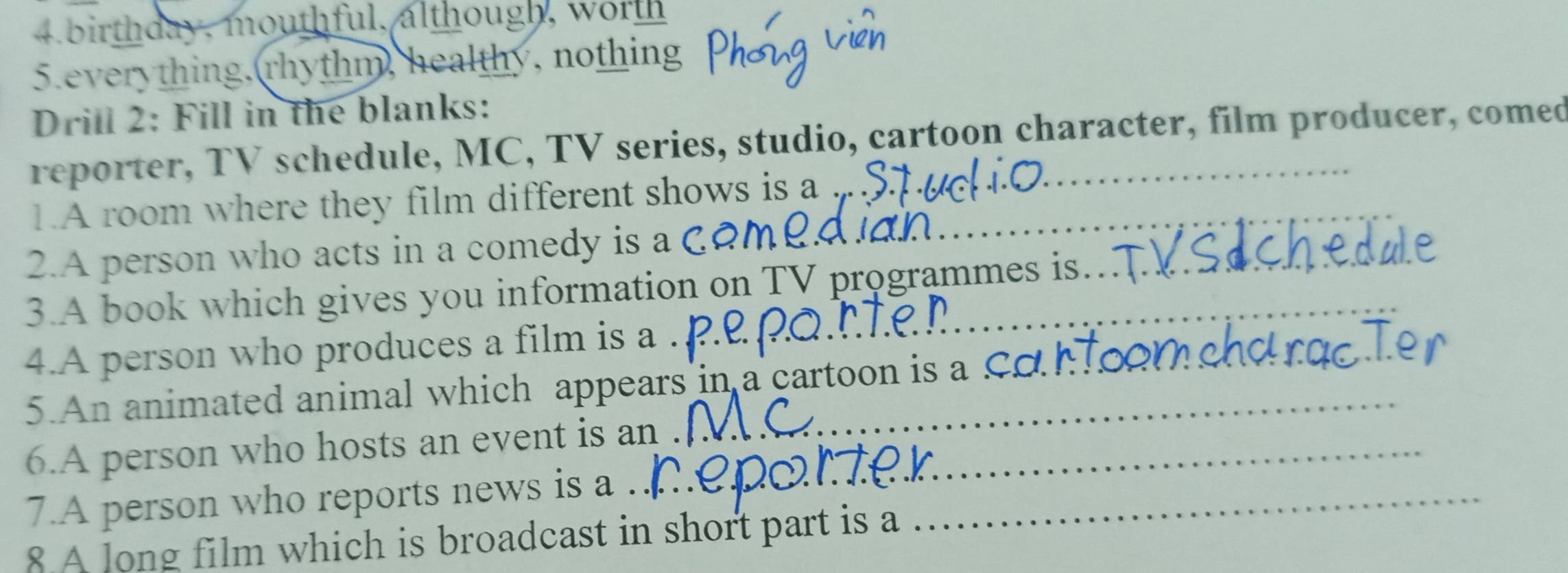 birthday, mouthful, although, worth 
5.everything, rhythm, healthy, nothing 
Drill 2: Fill in the blanks: 
reporter, TV schedule, MC, TV series, studio, cartoon character, film producer, comed 
1.A room where they film different shows is a ..._ 
2.A person who acts in a comedy is a 
3.A book which gives you information on TV programmes is. 
4.A person who produces a film is a 
5. An animated animal which appears in a cartoon is a Co h_ 
6.A person who hosts an event is an_ 
7.A person who reports news is a ._ 
8 A long film which is broadcast in short part is a