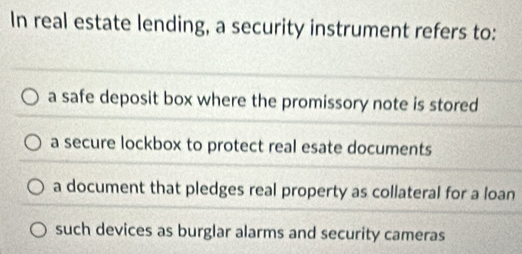 In real estate lending, a security instrument refers to:
a safe deposit box where the promissory note is stored
a secure lockbox to protect real esate documents
a document that pledges real property as collateral for a loan
such devices as burglar alarms and security cameras