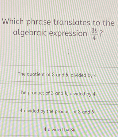 Which phrase translates to the
algebraic expression  3b/4  ?
The quotient of 3 and b, divided by 4
The product of 3 and b, divided by 4
4 divided by the product of 3 and b
4 divided by 36