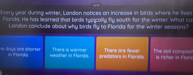 34/35
Every year during winter, Landon notices an increase in birds where he lives
Florida. He has learned that birds typically fly south for the winter. What ca
Landon conclude about why birds fly to Florida for the winter seasons?
he days are shorter . There is warmer There are fewer The soil composi
in Florida. weather in Florida. predators in Florida. is richer in Floric