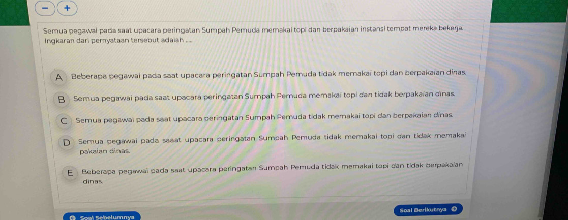 +
Semua pegawai pada saat upacara peringatan Sumpah Pemuda memakai topi dan berpakaian instansi tempat mereka bekerja.
Ingkaran dari pernyataan tersebut adalah .....
A Beberapa pegawai pada saat upacara peringatan Sumpah Pemuda tidak memakai topi dan berpakaian dinas.
B Semua pegawai pada saat upacara peringatan Sumpah Pemuda memakai topi dan tidak berpakaian dinas.
C Semua pegawai pada saat upacara peringatan Sumpah Pemuda tidak memakai topi dan berpakaian dinas.
D Semua pegawai pada saaat upacara peringatan Sumpah Pemuda tidak memakai topi dan tidak memakai
pakaian dinas.
E Beberapa pegawai pada saat upacara peringatan Sumpah Pemuda tidak memakai topi dan tidak berpakaian
dinas.
O Soal Sebelumnya Soal Berikutnya