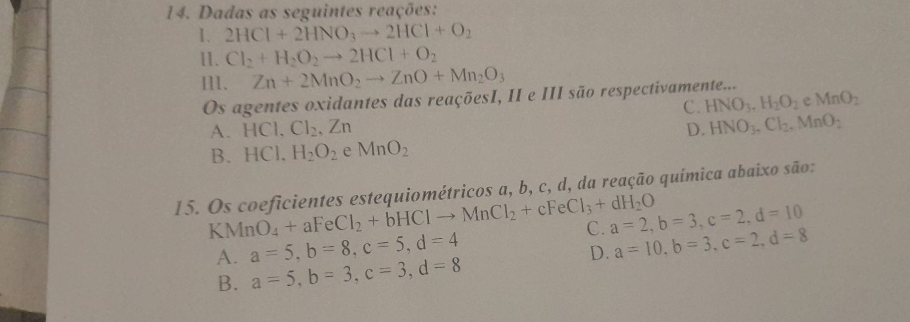 Dadas as seguintes reações:
1. 2HCl+2HNO_3to 2HCl+O_2
11. Cl_2+H_2O_2to 2HCl+O_2
IlI. Zn+2MnO_2to ZnO+Mn_2O_3
Os agentes oxidantes das reaçõesI, II e III são respectivamente...
C. HNO_3, H_2O_2 e MnO_2
A. HCl, Cl_2, Zn D. HNO_3, Cl_2, MnO_2
B. HCl.H_2O_2 e MnO_2
15. Os coeficientes estequiométricos a, b, c, d, da reação química abaixo são:
KMnO_4+aFeCl_2+bHClto MnCl_2+cFeCl_3+dH_2O a=2, b=3, c=2, d=10
A. a=5, b=8, c=5, d=4
C. a=10, b=3, c=2, d=8
D.
B. a=5, b=3, c=3, d=8