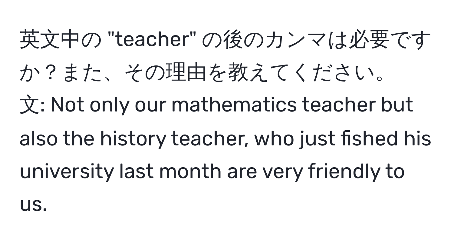 英文中の "teacher" の後のカンマは必要ですか？また、その理由を教えてください。  
文: Not only our mathematics teacher but also the history teacher, who just fished his university last month are very friendly to us.