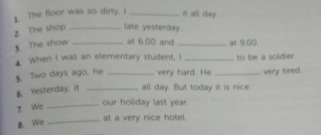 The floor was so dirty. I_ 
it all day. 
2. The shop_ 
late yesterday. 
3. The show_ 
at 6.00 and _at 9.00
4. When I was an elementary student, I _to be a soldier. 
5. Two days ago, he _very hard. He _very tired. 
6. Yesterday, it_ 
all day. But today it is nice. 
7. We 
_our holiday last year. 
8. We_ 
at a very nice hotel.