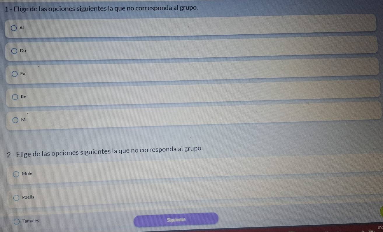 Elige de las opciones siguientes la que no corresponda al grupo.
Al
Do
Fa
Re
Mi
2 - Elige de las opciones siguientes la que no corresponda al grupo.
Mole
Paella
Tamales Siguiente
05