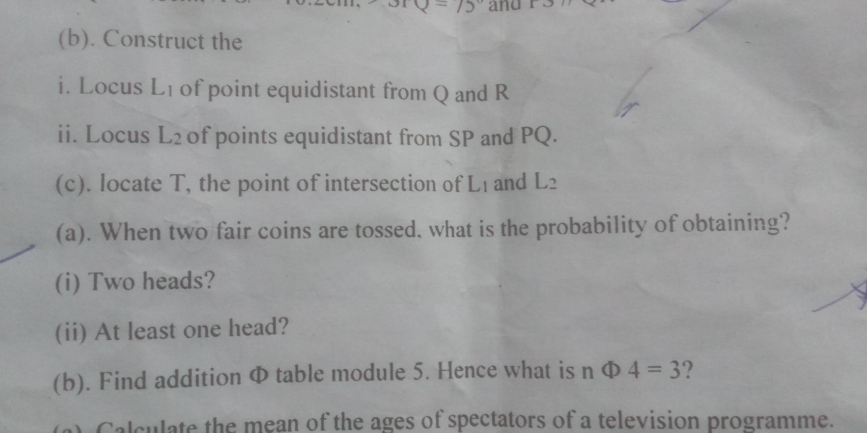 15° and 
(b). Construct the 
i. Locus L_1 of point equidistant from Q and R
ii. Locus L_2 of points equidistant from SP and PQ. 
(c). locate T, the point of intersection of L_1 and L_2
(a). When two fair coins are tossed. what is the probability of obtaining? 
(i) Two heads? 
(ii) At least one head? 
(b). Find addition Φ table module 5. Hence what is n Phi 4=3 ? 
Calculate the mean of the ages of spectators of a television programme.