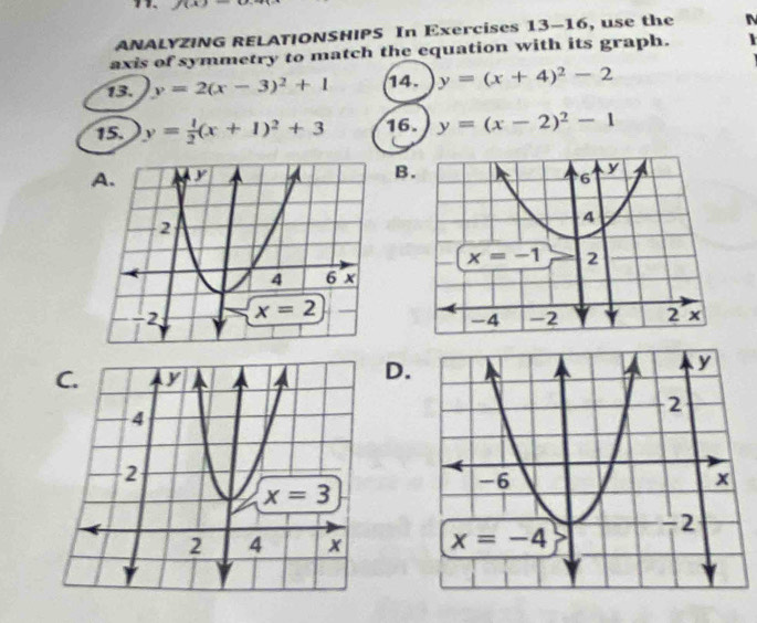 ANALYZING RELATIONSHIPS In Exercises 13-16, use the
axis of symmetry to match the equation with its graph.
13. y=2(x-3)^2+1 14. y=(x+4)^2-2
15. y= 1/2 (x+1)^2+3 16. y=(x-2)^2-1
B
 
D.