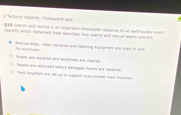 Tectonic hazards: Checkpoint quiz
Q10 Search and rescue is an important immediate response to an earthquake event.
Identify which statement best describes how search and rescue teams operate.
Rescue dogs, video cameras and listening equipment are used to look
for survivors.
Roads are repaired and landslides are cleared.
People are rehoused before damaged homes are repaired.
Field hospitals are set up to support overcrowded main hospitals.