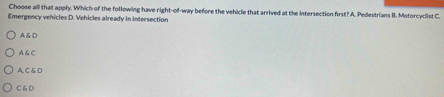 Choose all that apply. Which of the following have right-of-way before the vehicle that arrived at the intersection first? A. Pedestrians B. Motorcyclist C.
Emergency vehicles D. Vehicles already in intersection
A & D
A & C
A, C & D
C & D