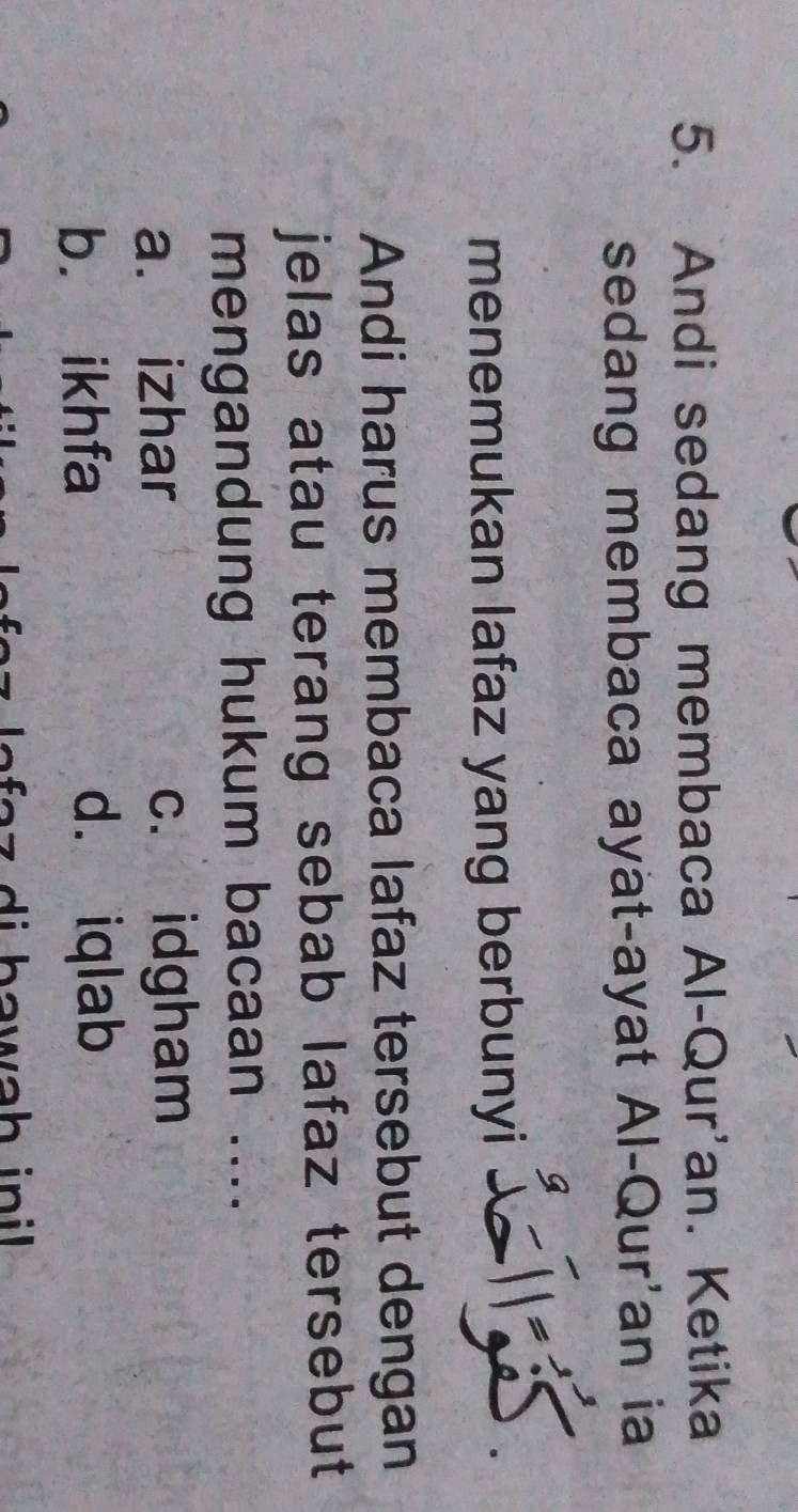 Andi sedang membaca Al-Qur'an. Ketika
sedang membaca ayat-ayat Al-Qur'an ia
menemukan lafaz yang berbunyi
Andi harus membaca lafaz tersebut dengan
jelas atau terang sebab lafaz tersebut 
mengandung hukum bacaan ....
a. izhar c. idgham
b. ikhfa d. iqlab