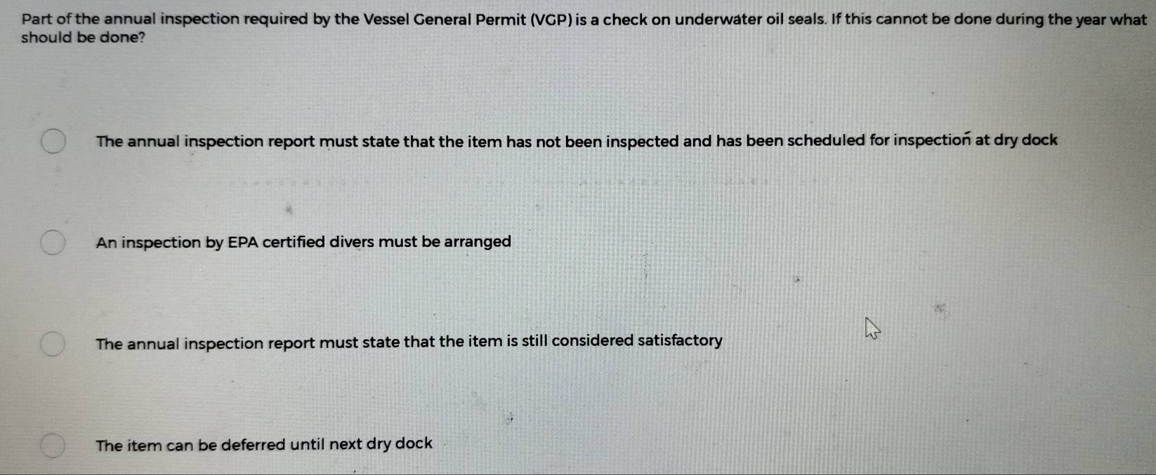 Part of the annual inspection required by the Vessel General Permit (VGP) is a check on underwater oil seals. If this cannot be done during the year what
should be done?
The annual inspection report must state that the item has not been inspected and has been scheduled for inspection at dry dock
An inspection by EPA certified divers must be arranged
The annual inspection report must state that the item is still considered satisfactory
The item can be deferred until next dry dock