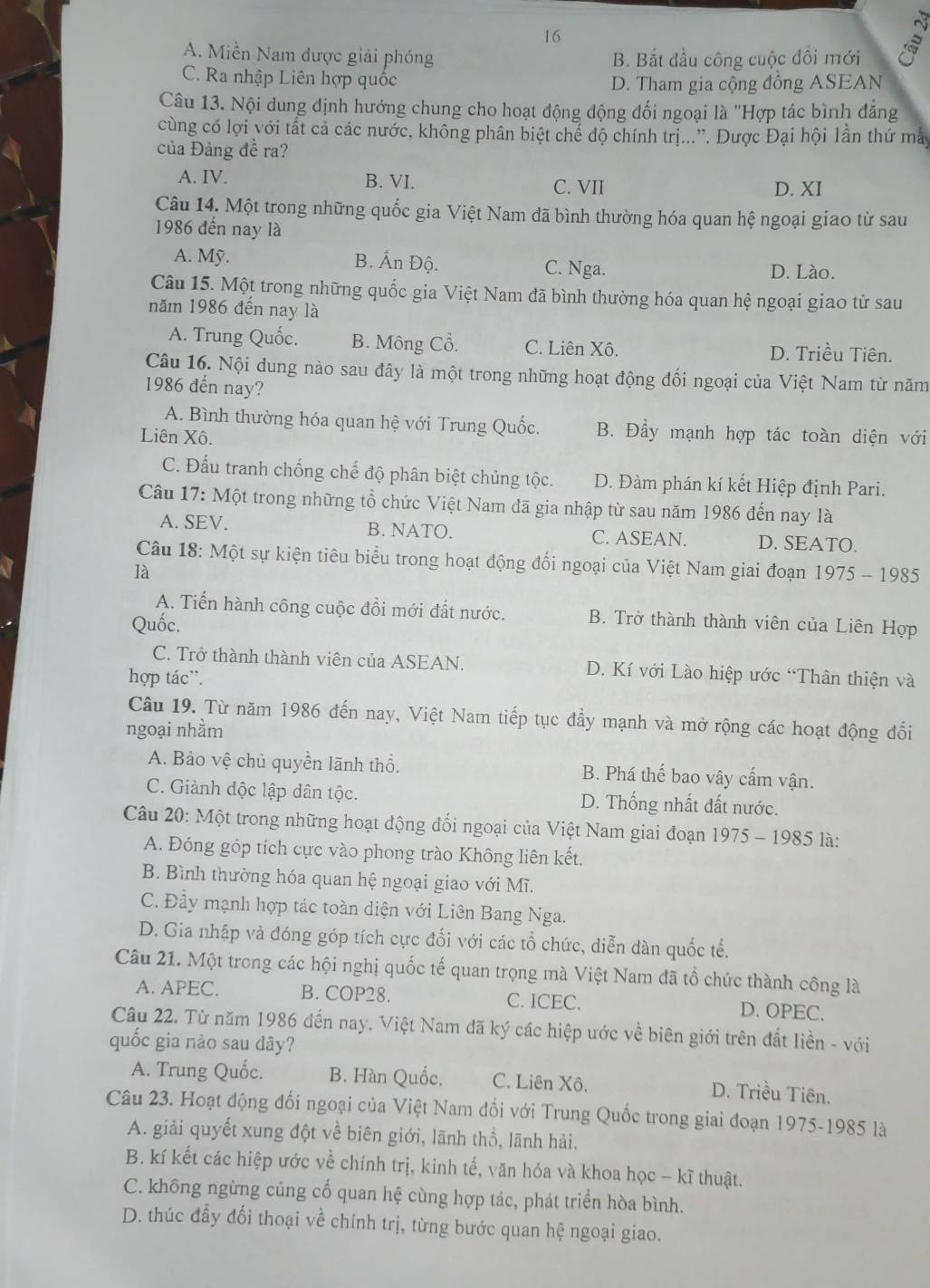 16
A. Miền Nam được giải phóng B. Bắt đầu công cuộc đôi mới
C. Ra nhập Liên hợp quốc
D. Tham gia cộng đồng ASEAN
Câu 13. Nội dung định hướng chung cho hoạt động động đối ngoại là ''Hợp tác bình đăng
cùng có lợi với tất cả các nước, không phân biệt chế độ chính trị...”. Được Đại hội lần thứ mày
của Đảng đễ ra?
A. IV. B. VI. C. VII D. XI
Câu 14. Một trong những quốc gia Việt Nam đã bình thường hóa quan hệ ngoại giao từ sau
1986 đến nay là
A. Mỹ. B. Ấn Độ. C. Nga. D. Lào.
Câu 15. Một trong những quốc gia Việt Nam đã bình thường hóa quan hệ ngoại giao từ sau
năm 1986 đến nay là
A. Trung Quốc. B. Mông Cổ. C. Liên Xô. D. Triều Tiên.
Câu 16. Nội dung nào sau đây là một trong những hoạt động đối ngoại của Việt Nam từ năm
1986 đến nay?
A. Bình thường hóa quan hệ với Trung Quốc. B. Đầy mạnh hợp tác toàn diện với
Liên Xô.
C. Đấu tranh chống chế độ phân biệt chủng tộc. D. Đàm phán kí kết Hiệp định Pari.
Câu 17: Một trong những tổ chức Việt Nam đã gia nhập từ sau năm 1986 đến nay là
A. SEV. B. NATO. C. ASEAN. D. SEATO.
Câu 18: Một sự kiện tiêu biểu trong hoạt động đổi ngoại của Việt Nam giai đoạn 1975 - 1985
là
A. Tiến hành công cuộc đồi mới đất nước. B. Trở thành thành viên của Liên Hợp
Quốc.
C. Trở thành thành viên của ASEAN. D. Kí với Lào hiệp ước “Thân thiện và
hợp tác'.
Câu 19. Từ năm 1986 đến nay, Việt Nam tiếp tục đẩy mạnh và mở rộng các hoạt động đổi
ngoại nhằm
A. Bảo vệ chủ quyền lãnh thổ. B. Phá thế bao vây cấm vận.
C. Giành độc lập dân tộc. D. Thống nhất đất nước.
Câu 20: Một trong những hoạt động đối ngoại của Việt Nam giai đoạn 1975-1985 là:
A. Đóng góp tích cực vào phong trào Không liên kết.
B. Bình thường hóa quan hệ ngoại giao với Mĩ.
C. Đầy mạnh hợp tác toàn diện với Liên Bang Nga.
D. Gia nhập và đóng góp tích cực đối với các tổ chức, diễn dàn quốc tế.
Câu 21. Một trong các hội nghị quốc tế quan trọng mà Việt Nam đã tổ chức thành công là
A. APEC. B. COP28. C. ICEC. D. OPEC.
Câu 22. Từ năm 1986 đến nay. Việt Nam đã ký các hiệp ước về biên giới trên đất liền - với
quốc gia nào sau dây?
A. Trung Quốc. B. Hàn Quốc, C. Liên Xô. D. Triều Tiên.
Câu 23. Hoạt động đối ngoại của Việt Nam đổi với Trung Quốc trong giai đoạn 1975-1985 là
A. giải quyết xung đột về biên giới, lãnh thổ, lãnh hải.
B. kí kết các hiệp ước về chính trị, kinh tế, văn hóa và khoa học - kĩ thuật.
C. không ngừng củng cố quan hệ cùng hợp tác, phát triển hòa bình.
D. thúc đầy đối thoại về chính trị, từng bước quan hệ ngoại giao.