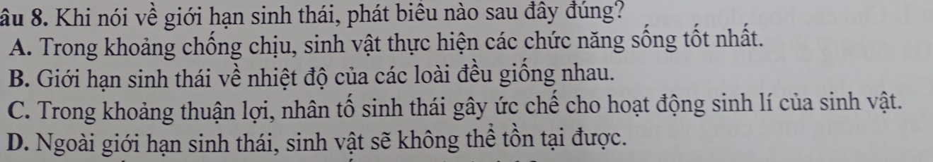 âu 8. Khi nói về giới hạn sinh thái, phát biêu nào sau đây đúng?
A. Trong khoảng chống chịu, sinh vật thực hiện các chức năng sống tốt nhất.
B. Giới hạn sinh thái về nhiệt độ của các loài đều giồng nhau.
C. Trong khoảng thuận lợi, nhân tố sinh thái gây ức chế cho hoạt động sinh lí của sinh vật.
D. Ngoài giới hạn sinh thái, sinh vật sẽ không thể tồn tại được.