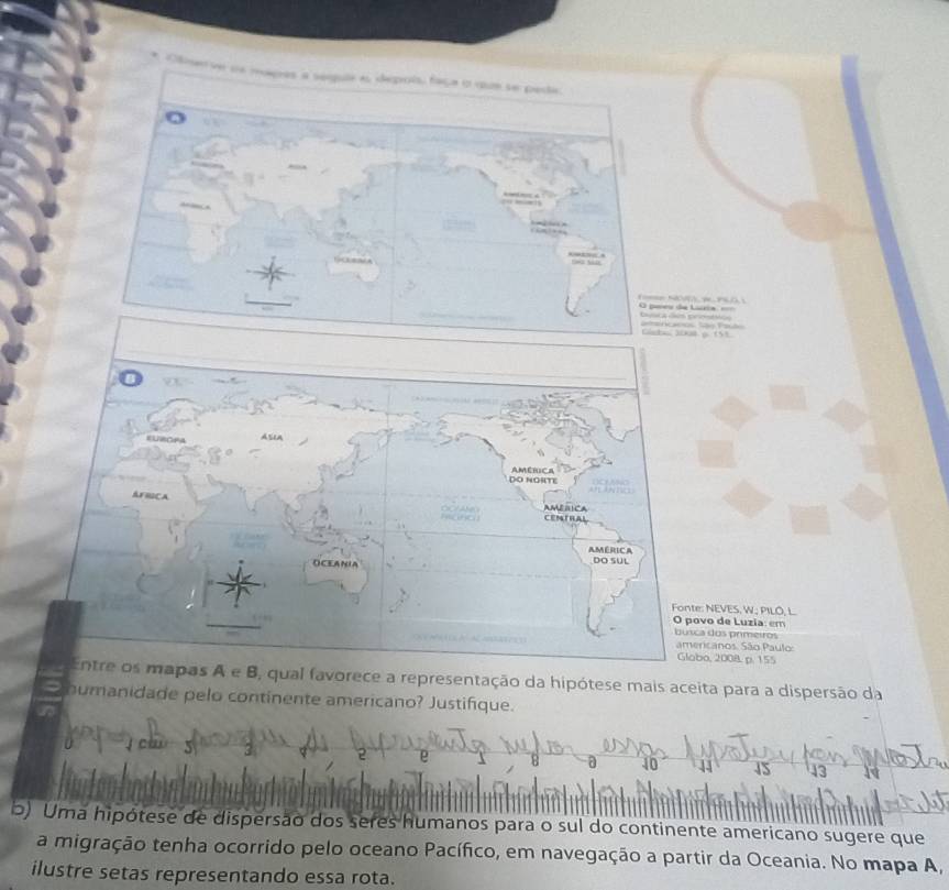 Emenve us mages a serquie as depois, faça o que se peda
a
pareo de Lar
: NEVES, W.; PILO, L.
vo de Luzia: em
a dos primeiros
ricanos. São Paulo:
o, 2008. p. 155
, qual favorece a representação da hipótese mais aceita para a dispersão da
huanidade pelo continente americano? Justifique.
40 15
b) Uma hipótese de dispersão dos seres humanos para o sul do continente americano sugere que
a migração tenha ocorrido pelo oceano Pacífico, em navegação a partir da Oceania. No mapa A,
ilustre setas representando essa rota.