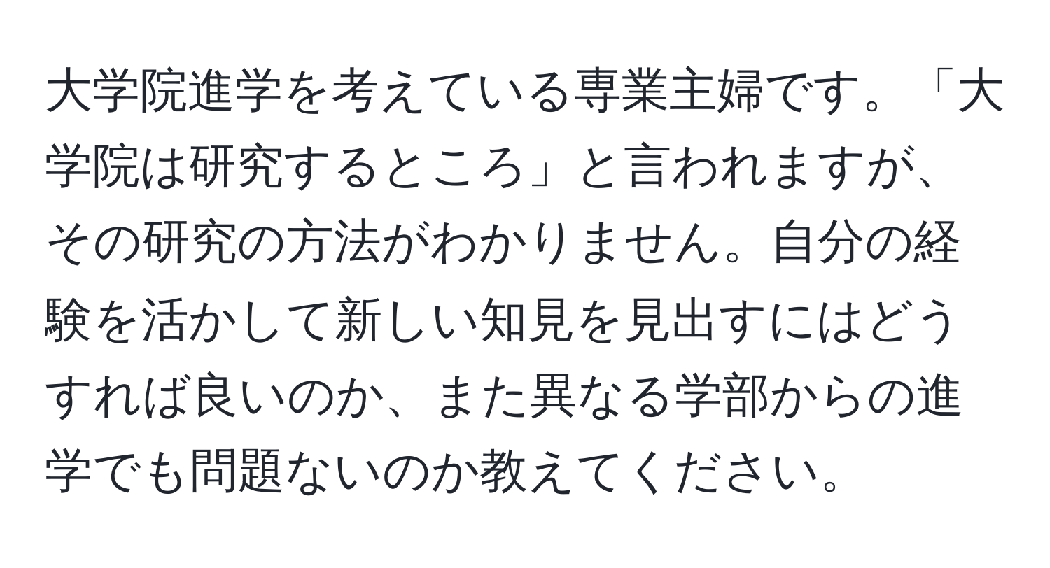 大学院進学を考えている専業主婦です。「大学院は研究するところ」と言われますが、その研究の方法がわかりません。自分の経験を活かして新しい知見を見出すにはどうすれば良いのか、また異なる学部からの進学でも問題ないのか教えてください。