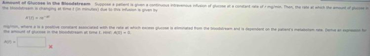 Amount of Glucose in the Bloodstream Suppose a patient is given a continuous intravenous infusion of glucose at a constant rate of r mg/min. Then, the rate at which the amount of glucose in 
the bloodstream is changing at time t (in minutes) due to this infusion is given by
A'(t)=re^(-2t)
mg/min, where a is a positive constant associated with the rate at which excess glucose is eliminated from the bloodstream and is dependent on the patient's metabolism rate. Derive an expression for 
the amount of glucose in the bloodstream at time t. Hint: A(0)=0.
A(t)=□ *