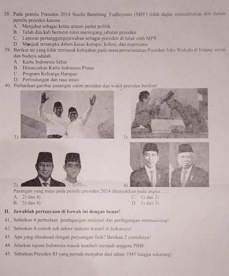 Pada pemilu Presiden 2014 Susilo Bambang Yudhoyono (SBY) tidak dapat mencalonkan diri dalam
pemilu presiden karena ...
A. Menjabat sebagai ketua umum partai politik
B. Telah dua kali berturut-turut memegang jabatan presiden
C. Laporan pertanggungajawaban sebagai presiden di tolak oleh MPR
D. Menjadi tersangka dalam kasus korupsi, kolusi, dan nepotisme
39. Berikut ini yang tidak termasuk kebijakan pada masa pemerintahan Presiden Joko Widodo di bidang sosial
dan budaya adalah…
A. Kartu Indonesia Sehat
B. Diluncurkan Kartu Indonesia Pintar
C. Program Keluarga Harapan
D. Perlindungan dan rasa aman
40. Perhatikan gambar pasangan calon presiden dan wakil presiden berikut!
3).
2).4).
Pasangan yang maju pada pemilu presiden 2024 ditunjukkan pada angka ….
A. 2) dan 4) C. 1) dan 2)
B. 3) dan 4) D. 1) dan 3)
II. Jawablah pertanyaan di bawah ini dengan benar!
41. Sebutkan 4 perbedaan perdagangan nasional dan perdagangan internasional!
42. Sebutkan 4 contoh sub sektor industri kreatif di Indonesia!
43. Apa yang dimaksud dengan perjuangan fisik? Berikan 2 contohnya!
44. Jelaskan tujuan Indonesia masuk kembali menjadi anggota PBB!
45. Sebutkan Presiden RI yang pernah menjabat dari tahun 1945 hingga sekarang!