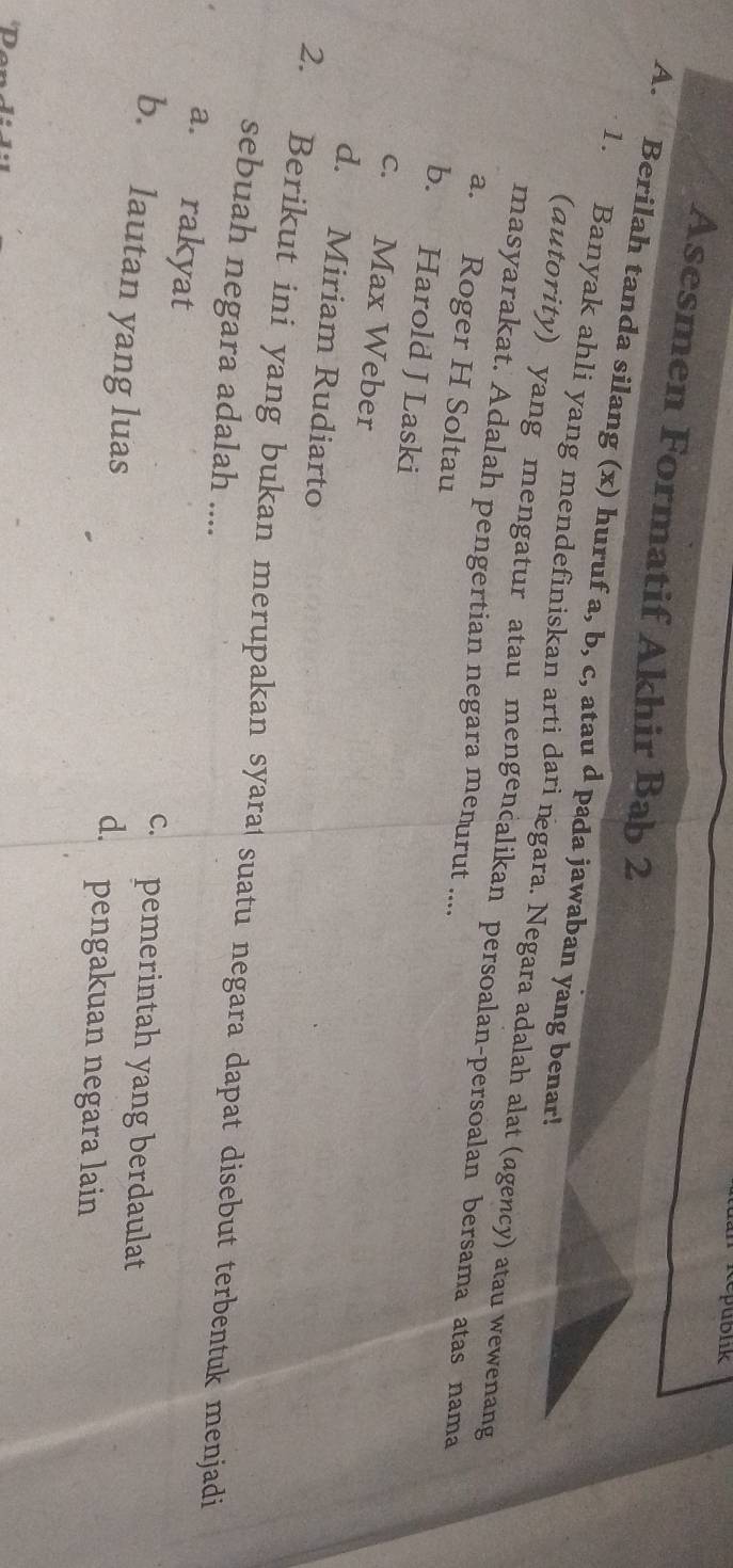 cepublik
Asesmen Formatif Akhir Bab 2
A. Berilah tanda silang (x) huruf a, b, c, atau d pada jawaban yang benar!
1. Banyak ahli yang mendefiniskan arti dari ngara. Negara adalah alat (agency) atau wewenang
(dutority) yang mengatur atau mengencalikan persoalan-persoalan bersama atas nama
masyarakat. Adalah pengertian negara menurut ....
a. Roger H Soltau
b. Harold J Laski
c. Max Weber
d. Miriam Rudiarto
2. Berikut ini yang bukan merupakan syara suatu negara dapat disebut terbentuk menjadi
sebuah negara adalah ....
a. rakyat c. pemerintah yang berdaulat
b. lautan yang luas d. pengakuan negara lain