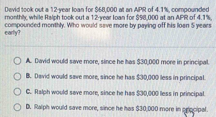 David took out a 12-year loan for $68,000 at an APR of 4.1%, compounded
monthly, while Ralph took out a 12-year Ioan for $98,000 at an APR of 4.1%,
compounded monthly. Who would save more by paying off his loan 5 years
early?
A. David would save more, since he has $30,000 more in principal.
B. David would save more, since he has $30,000 less in principal.
C. Ralph would save more, since he has $30,000 less in principal.
D. Ralph would save more, since he has $30,000 more in principal.