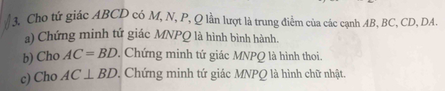 Cho tứ giác ABCD có M, N, P, Q lần lượt là trung điểm của các cạnh AB, BC, CD, DA
a) Chứng minh tứ giác MNPQ là hình bình hành. 
b) Cho AC=BD. Chứng minh tứ giác MNPQ là hình thoi. 
c) Cho AC⊥ BD. Chứng minh tứ giác MNPQ là hình chữ nhật.