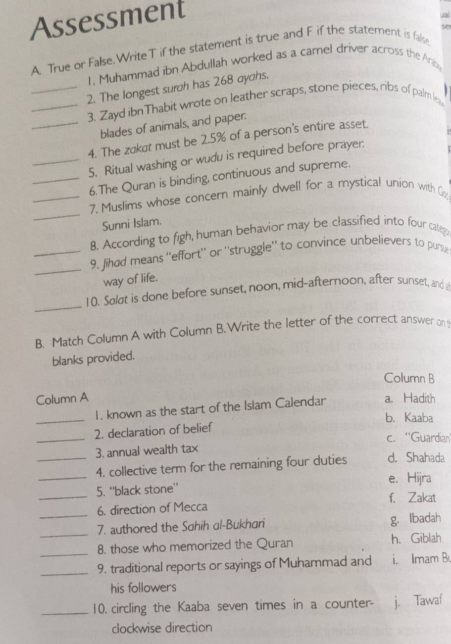 Assessment
ual
se
A. True or False.Write T if the statement is true and F if the statement is false
1. Muhammad ibn Abdullah worked as a camel driver across the Arabe
_2. The longest surah has 268 ayahs.
_3. Zayd ibnThabit wrote on leather scraps, stone pieces, ribs of palm lea
blades of animals, and paper.
_4. The zakat must be 2.5% of a person's entire asset.
_5. Ritual washing or wudu is required before prayer.
_6.The Quran is binding, continuous and supreme.
_
_7. Muslims whose concern mainly dwell for a mystical union with Go
Sunni Islam.
8. According to figh, human behavior may be classified into four categr
_
_9. Jihad means ''effort'' or ''struggle'' to convince unbelievers to pursue
way of life.
_
10. Salat is done before sunset, noon, mid-afternoon, after sunset, and a
B. Match Column A with Column B. Write the letter of the correct answer on t
blanks provided.
Column B
Column A a. Hadith
_1. known as the start of the Islam Calendar
b. Kaaba
_
2. declaration of belief
c. ''Guardian''
_3. annual wealth tax
_
4. collective term for the remaining four duties d. Shahada
e. Hijra
_5. ‘'black stone’’
f. Zakat
6. direction of Mecca
_7. authored the Sahih al-Bukhari g. Ibadah
_8. those who memorized the Quran h. Giblah
_9. traditional reports or sayings of Muhammad and i. Imam B
his followers
_10. circling the Kaaba seven times in a counter- j. Tawaf
clockwise direction