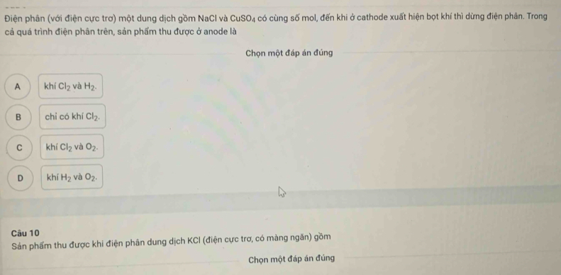 Điện phân (với điện cực trơ) một dung dịch gồm NaCl và CuSO_4 có cùng số mol, đến khi ở cathode xuất hiện bọt khí thì dừng điện phân. Trong
cả quá trình điện phân trên, sản phẩm thu được ở anode là
Chọn một đáp án đúng
A khí Cl_2 và H_2.
B chỉ có kh Cl_2.
C khí Cl_2 và O_2.
D khí H_2 và O_2. 
Câu 10
Sản phẩm thu được khi điện phân dung dịch KCI (điện cực trơ, có màng ngăn) gồm
Chọn một đáp án đúng