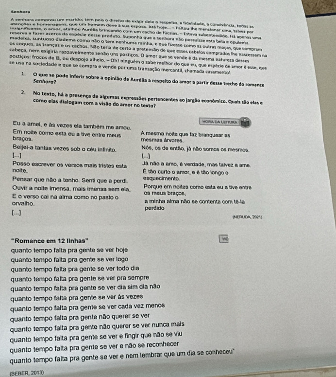 Senhora
A senhora comprou um marido; tem pois o direito de exigir dele o respeito, a fidelidade, a convivência, todas as
atenções e homenagens, que um homem deve à sua esposa. Até hoje... - Faltou-lhe mencionar uma, talvez por
insignificante, o amor, atalhou Aurélia brincando com um cacho de fúcsias. - Estava subentendido. Há apenas uma
reserva a fazer acerca da espécie desse produto. Suponha que a senhora não possuísse esta bela e opulenta
madeixa, suntuoso diadema como não o tem nenhuma rainha, e que fizesse como as outras maças, que compram
os coques, as tranças e os cachos. Não teria de certo a pretensão de que esses cabelos comprados lhe nascessem na
cabeça, nem exigiria razoavelmente senão uns postiços. O amor que se vende é da mesma natureza desses
postiços: frocos de 1ã, ou despojo alheio. - Oh! ninguém o sabe melhor do que eu, que espécie de amor é esse, que
se usa na sociedade e que se compra e vende por uma transação mercantil, chamada casamento
1. O que se pode inferir sobre a opinião de Aurélia a respeito do amor a partir desse trecho do romance
Senhora?
2. No texto, há a presença de algumas expressões pertencentes ao jargão econômico. Quais são elas e
como elas dialogam com a visão do amor no texto?
HORA DA LEITURA
Eu a amei, e às vezes ela também me amou.
Em noite como esta eu a tive entre meus A mesma noite que faz branquear as
braços. mesmas árvores
Beijei-a tantas vezes sob o cêu infinito. Nós, os de então, já não somos os mesmos.
[...] [...]
Posso escrever os versos mais tristes esta Já não a amo, é verdade, mas talvez a ame.
noite, É tão curto o amor, e é tão longo o
Pensar que não a tenho. Senti que a perdi. esquecimento.
Ouvir a noite imensa, mais imensa sem ela, Porque em noites como esta eu a tive entre
os meus braços,
E o verso cai na alma como no pasto o
orvalho. a minha alma não se contenta com tê-la
[...] perdido
(NERUDA 2021)
“Romance em 12 linhas”
H0
quanto tempo falta pra gente se ver hoje
quanto tempo falta pra gente se ver logo
quanto tempo falta pra gente se ver todo dia
quanto tempo falta pra gente se ver pra sempr
quanto tempo falta pra gente se ver dia sim dia não
quanto tempo falta pra gente se ver às vezes
quanto tempo falta pra gente se ver cada vez menos
quanto tempo falta pra gente não querer se ver
quanto tempo falta pra gente não querer se ver nunca mais
quanto tempo falta pra gente se ver e fingir que não se viu
quanto tempo falta pra gente se ver e não se reconhecer
quanto tempo falta pra gente se ver e nem lembrar que um dia se conheceu"
(BEBER, 2013)