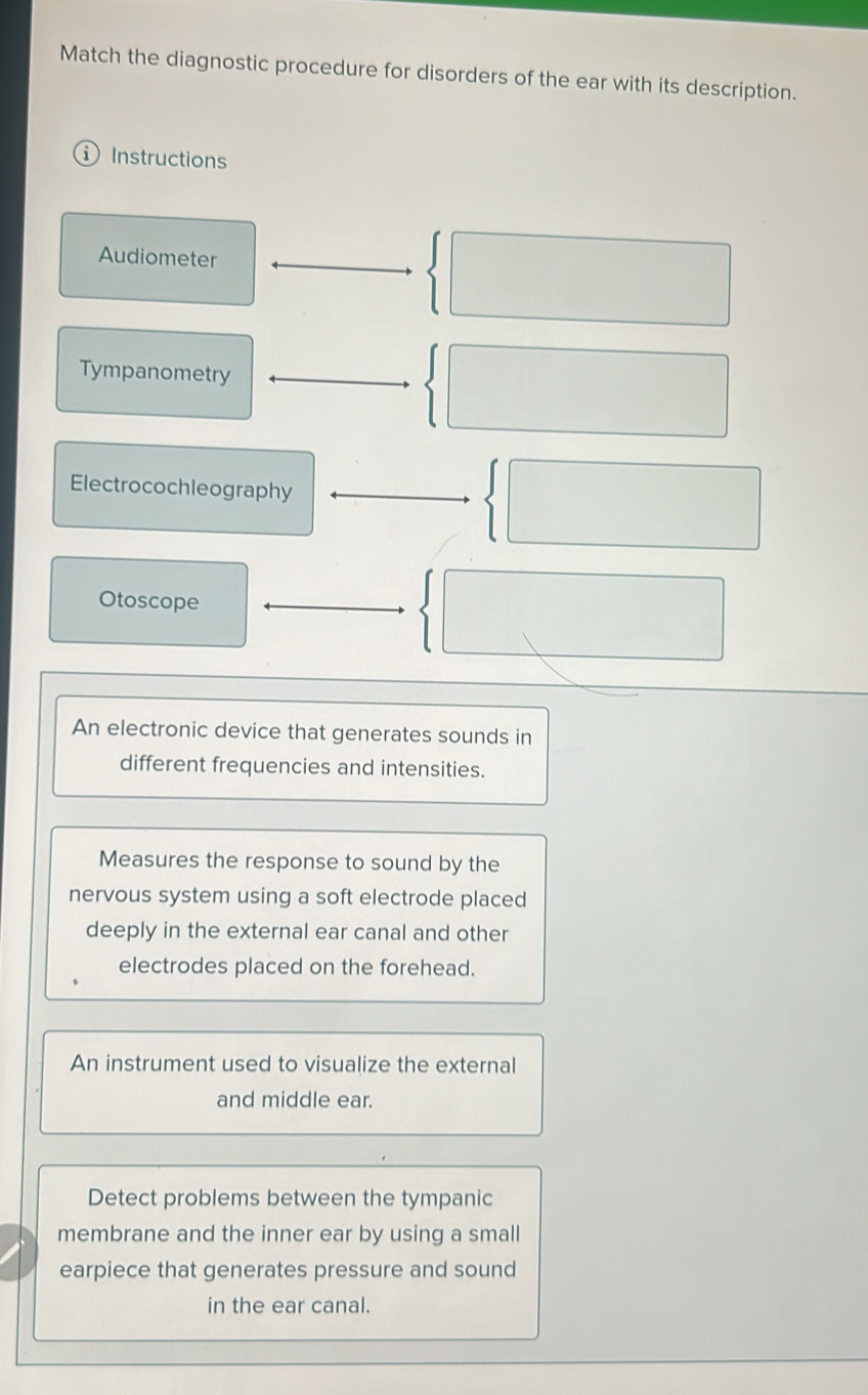 Match the diagnostic procedure for disorders of the ear with its description. 
i Instructions 
Audiometer 
Tympanometry 
Electrocochleography 
Otoscope 
An electronic device that generates sounds in 
different frequencies and intensities. 
Measures the response to sound by the 
nervous system using a soft electrode placed 
deeply in the external ear canal and other 
electrodes placed on the forehead. 
An instrument used to visualize the external 
and middle ear. 
Detect problems between the tympanic 
membrane and the inner ear by using a small 
earpiece that generates pressure and sound 
in the ear canal.