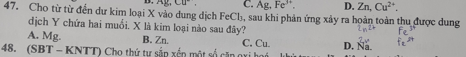 Ag, Cu^2. C. A g, Fe^(3+). D. Zn, Cu^(2+). 
47. Cho từ từ đến dư kim loại X vào dung dịch FeCl_3 , sau khi phản ứng xảy ra hoàn toàn thu được dung
dịch Y chứa hai muối. X là kim loại nào sau đây?
A. Mg. B. Zn. C. Cu.
D. Na.
48. (SBT - KNTT) Cho thứ tự sắp xếp một số căp gxi hoá