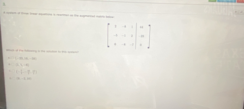 A system of three linear equations is newnitlen as the augmented matrix below
beginbmatrix 2&-8&1 -5&-1&2 &-5&-7endvmatrix beginarrayr 444 -23 0endarray
Which of the following is the solution to this system"
(-23,16,-38)
(3,5,-6)
(- 6/2 ,- 29/2 , 14/3 )
(9,-2,18)