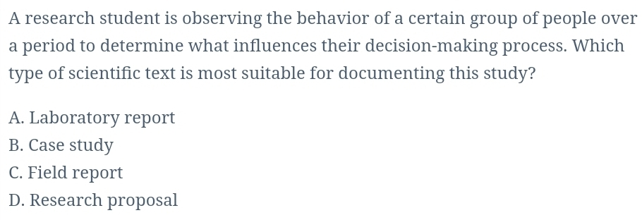 A research student is observing the behavior of a certain group of people over
a period to determine what influences their decision-making process. Which
type of scientific text is most suitable for documenting this study?
A. Laboratory report
B. Case study
C. Field report
D. Research proposal