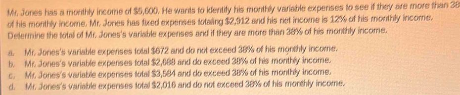 Mr. Jones has a monthly income of $5,600. He wants to identify his monthly variable expenses to see if they are more than 38
of his monthly income. Mr. Jones has fixed expenses totaling $2,912 and his net income is 12% of his monthly income.
Determine the total of Mr. Jones's variable expenses and if they are more than 38% of his monthly income.
a. Mr. Jones's variable expenses total $672 and do not exceed 38% of his monthly income.
b. Mr. Jones's variable expenses total $2,688 and do exceed 38% of his monthly income.
c. Mr. Jones's variable expenses total $3,584 and do exceed 38% of his monthly income.
d. Mr. Jones's variable expenses total $2,016 and do not exceed 38% of his monthly income.