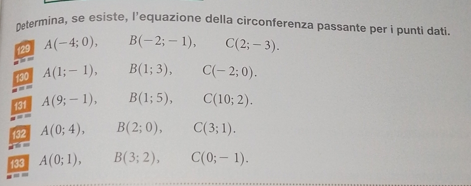 Determina, se esiste, l’equazione della circonferenza passante per i punti dati. 
129 A(-4;0), B(-2;-1), C(2;-3). 
130 A(1;-1), B(1;3), C(-2;0). 
a 
131 A(9;-1), B(1;5), C(10;2). 
an 
132 A(0;4), B(2;0), C(3;1). 
133 A(0;1), B(3;2), C(0;-1).