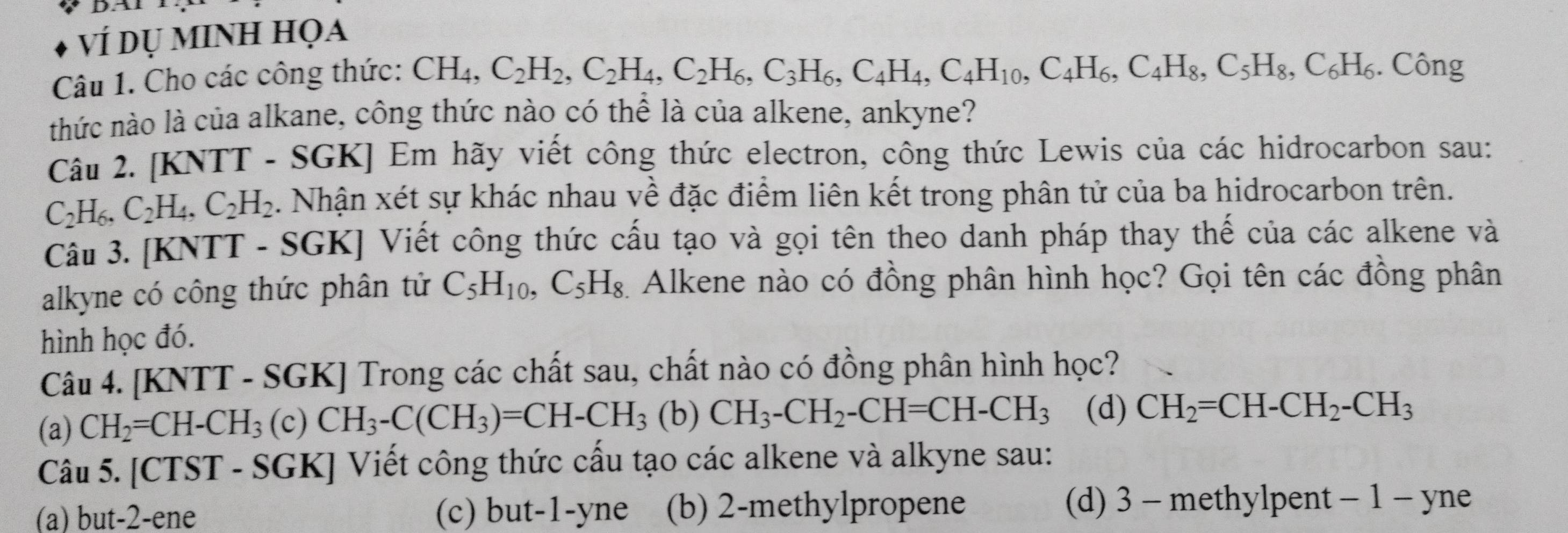 DAI
vÍ dụ minh họa
Câu 1. Cho các công thức: CH_4,C_2H_2,C_2H_4,C_2H_6,C_3H_6,C_4H_4,C_4H_10,C_4H_6,C_5H_8,C_6H_6. Công
thức nào là của alkane, công thức nào có thể là của alkene, ankyne?
Câu 2. [KNTT - SGK] Em hãy viết công thức electron, công thức Lewis của các hidrocarbon sau:
C_2H_6,C_2H_4,C_2H_2. Nhận xét sự khác nhau về đặc điểm liên kết trong phân tử của ba hidrocarbon trên.
Câu 3. [KNTT - SGK] Viết công thức cấu tạo và gọi tên theo danh pháp thay thế của các alkene và
alkyne có công thức phân tử C_5H_10, ,C_5H_8 Alkene nào có đồng phân hình học? Gọi tên các đồng phân
hình học đó.
Câu 4. [KNTT - SGK] Trong các chất sau, chất nào có đồng phân hình học?
(a) CH_2=CH-CH_3(c)CH_3-C(CH_3)=CH-CH_3 (b) CH_3-CH_2-CH=CH-CH_3 (d) CH_2=CH-CH_2-CH_3
Câu 5. [CTST - SGK] Viết công thức cấu tạo các alkene và alkyne sau:
(a) but-2-ene (c) but-1-yne (b) 2-methylpropene (d) 3 - methylpent - 1 - yne