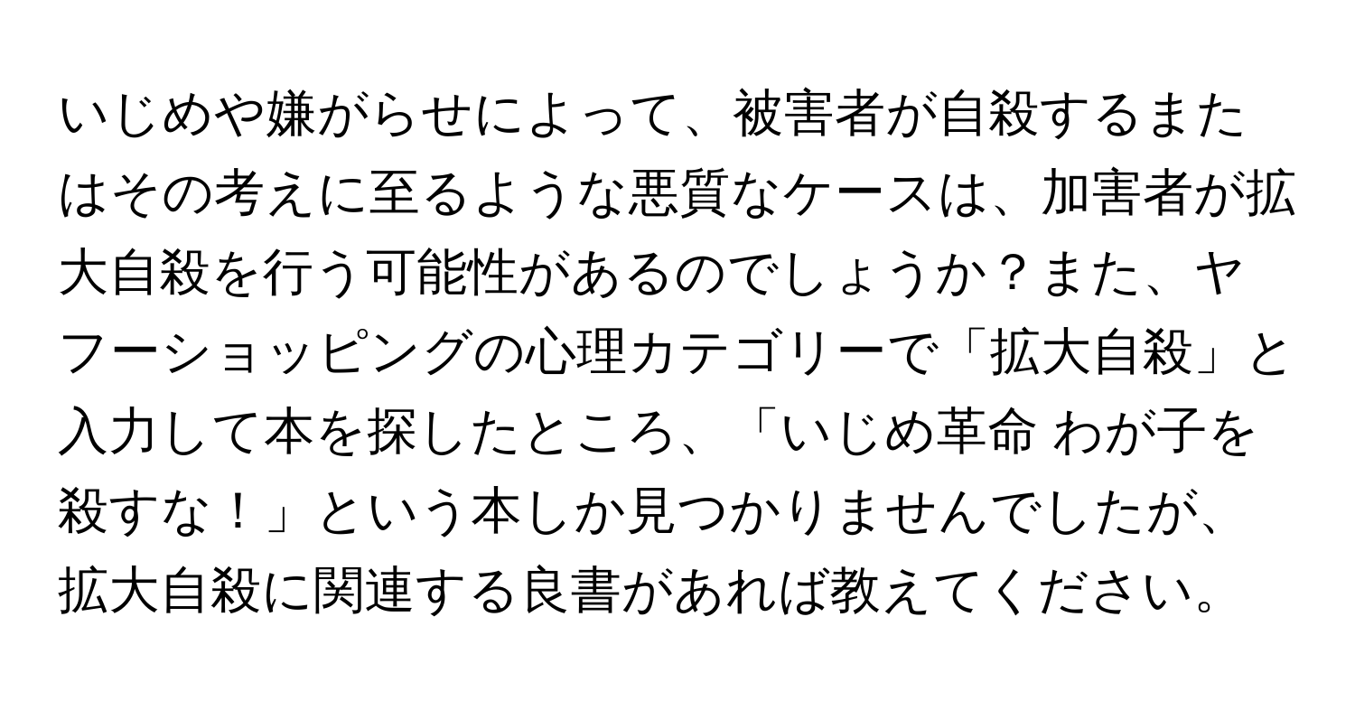 いじめや嫌がらせによって、被害者が自殺するまたはその考えに至るような悪質なケースは、加害者が拡大自殺を行う可能性があるのでしょうか？また、ヤフーショッピングの心理カテゴリーで「拡大自殺」と入力して本を探したところ、「いじめ革命 わが子を殺すな！」という本しか見つかりませんでしたが、拡大自殺に関連する良書があれば教えてください。