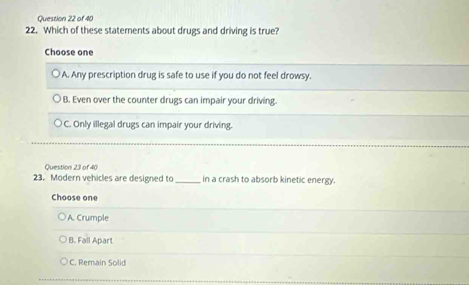 Which of these statements about drugs and driving is true?
Choose one
A. Any prescription drug is safe to use if you do not feel drowsy.
B. Even over the counter drugs can impair your driving.
C. Only illegal drugs can impair your driving.
Question 23 of 40
23. Modern vehicles are designed to_ in a crash to absorb kinetic energy.
Choose one
A. Crumple
B. Fall Apart
C. Remain Solid