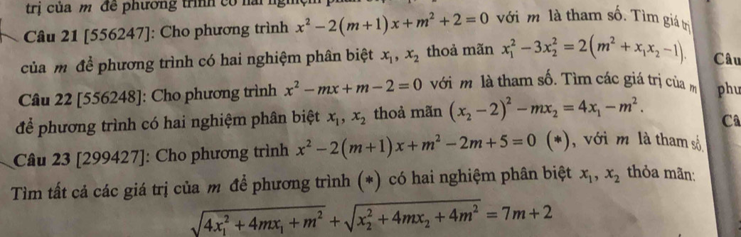 trị của m đề phương trình có nai ng 
Câu 21 [556247]: Cho phương trình x^2-2(m+1)x+m^2+2=0 với m là tham số. Tìm giá trị 
của m để phương trình có hai nghiệm phân biệt x_1, x_2 thoả mãn x_1^(2-3x_2^2=2(m^2)+x_1x_2-1). Câu 
Câu 22 [556248]: Cho phương trình x^2-mx+m-2=0 với m là tham số. Tìm các giá trị của m phu 
để phương trình có hai nghiệm phân biệt x_1, x_2 thoả mãn (x_2-2)^2-mx_2=4x_1-m^2. 
Câ 
Câu 23 [299427]: Cho phương trình x^2-2(m+1)x+m^2-2m+5=0(* , với m là tham số 
Tìm tất cả các giá trị của m để phương trình (*) có hai nghiệm phân biệt x_1, x_2 thỏa mãn:
sqrt (4x_1)^2+4mx_1+m^2+sqrt (x_2)^2+4mx_2+4m^2=7m+2