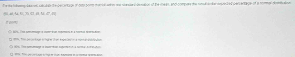 For the fallowng das sat, caculate the percentage of dats ports that tat wtom one standard devation of the mean, and compare the reaut to the expected percentage of a comal duiribution
(5), 48, 54, 51, 23, 52, 48, 54, 47, 48)
(f port)
201, Ths perentage is lower than expected in a nommal dutrioution
806. This perentage is higher tron expected in a nomtal diutrbution
20%, The percentage o lower than expected in a roral destribution
601. The persentage is ligher tran experted in a nomal ditrbutios