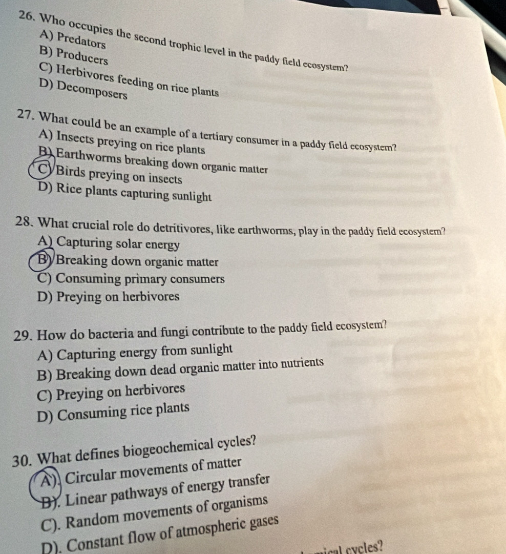 A) Predators
26. Who occupies the second trophic level in the paddy field ecosystem?
B) Producers
C) Herbivores feeding on rice plants
D) Decomposers
27. What could be an example of a tertiary consumer in a paddy field ecosystem?
A) Insects preying on rice plants
B) Earthworms breaking down organic matter
CyBirds preying on insects
D) Rice plants capturing sunlight
28. What crucial role do detritivores, like earthworms, play in the paddy field ecosystem?
A) Capturing solar energy
B) Breaking down organic matter
C) Consuming primary consumers
D) Preying on herbivores
29. How do bacteria and fungi contribute to the paddy field ecosystem?
A) Capturing energy from sunlight
B) Breaking down dead organic matter into nutrients
C) Preying on herbivores
D) Consuming rice plants
30. What defines biogeochemical cycles?
A). Circular movements of matter
B). Linear pathways of energy transfer
C). Random movements of organisms
D). Constant flow of atmospheric gases
cl cy les?