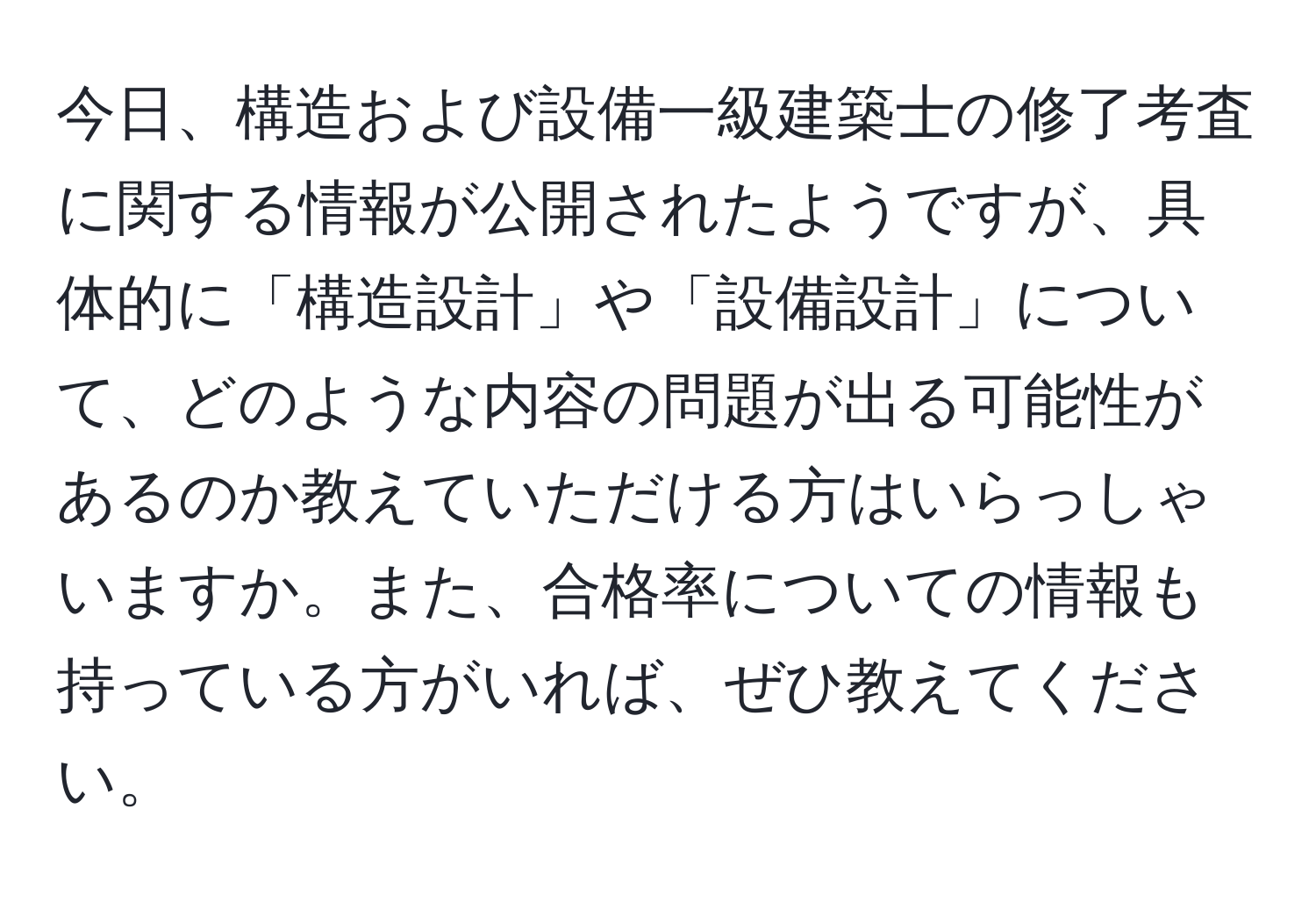 今日、構造および設備一級建築士の修了考査に関する情報が公開されたようですが、具体的に「構造設計」や「設備設計」について、どのような内容の問題が出る可能性があるのか教えていただける方はいらっしゃいますか。また、合格率についての情報も持っている方がいれば、ぜひ教えてください。