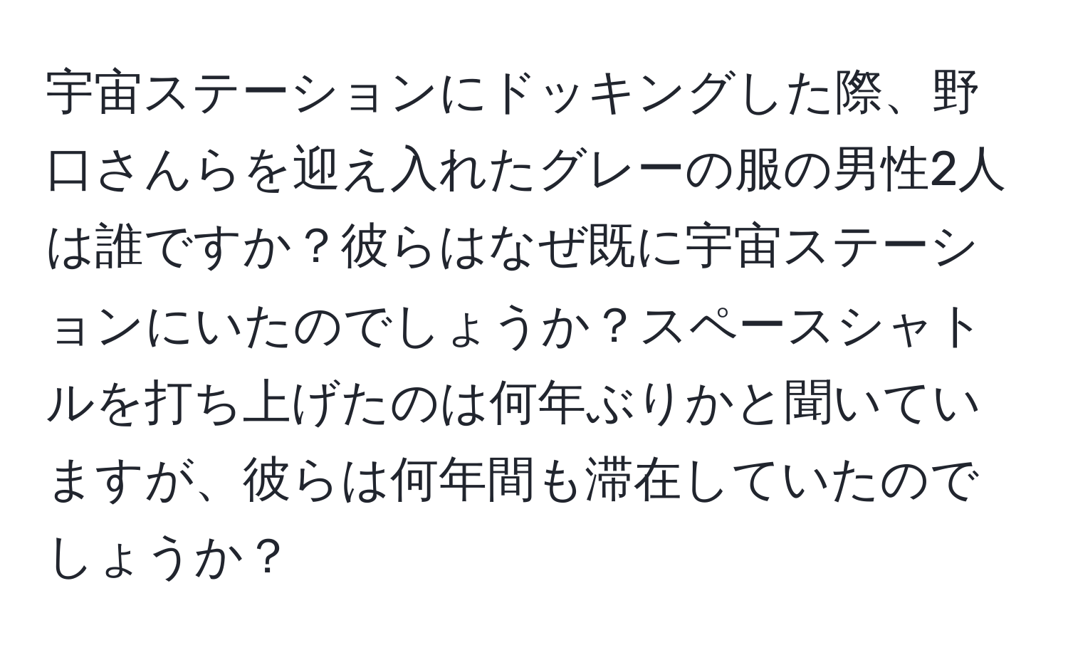 宇宙ステーションにドッキングした際、野口さんらを迎え入れたグレーの服の男性2人は誰ですか？彼らはなぜ既に宇宙ステーションにいたのでしょうか？スペースシャトルを打ち上げたのは何年ぶりかと聞いていますが、彼らは何年間も滞在していたのでしょうか？