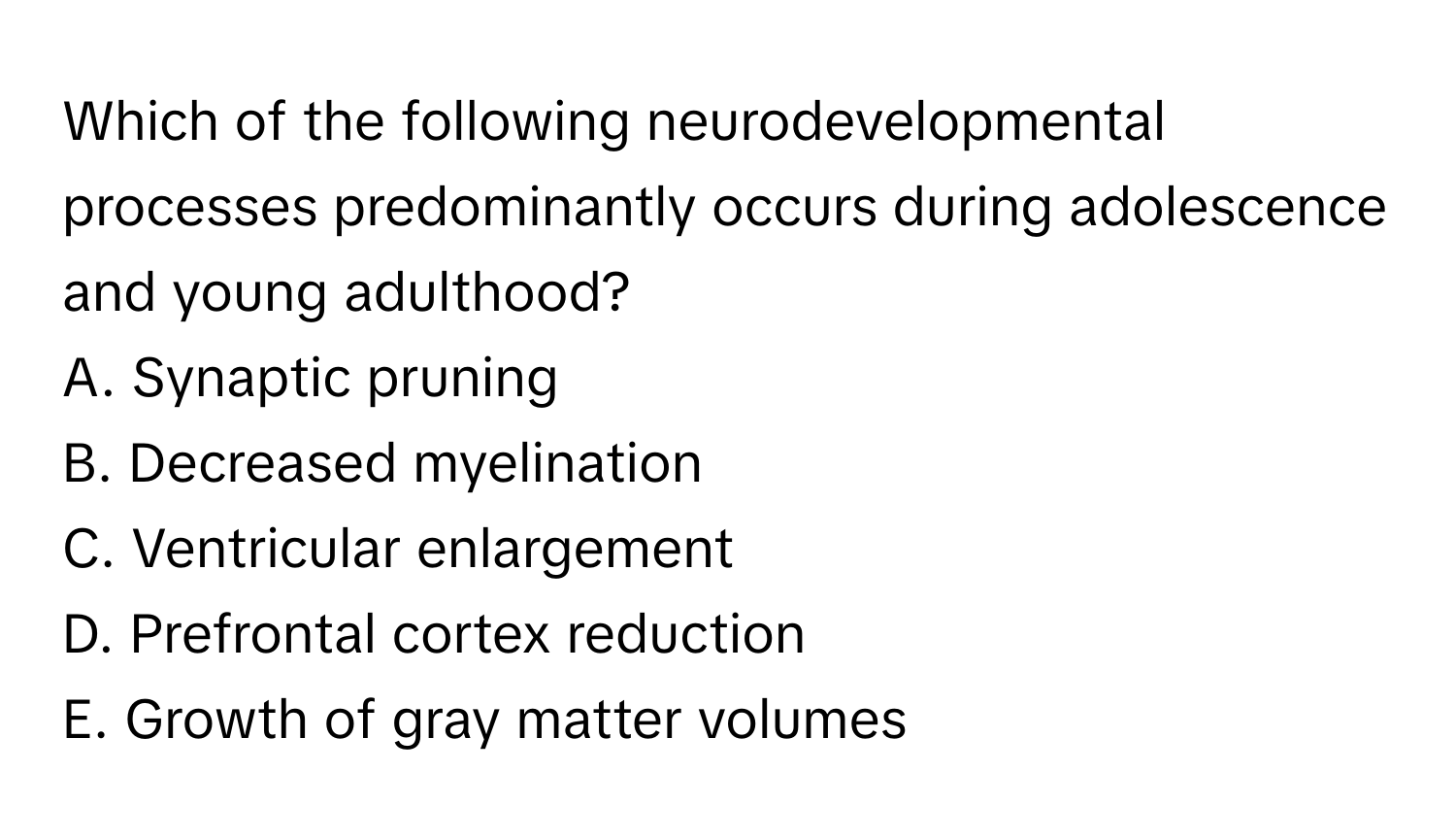 Which of the following neurodevelopmental processes predominantly occurs during adolescence and young adulthood?

A. Synaptic pruning
B. Decreased myelination
C. Ventricular enlargement
D. Prefrontal cortex reduction
E. Growth of gray matter volumes