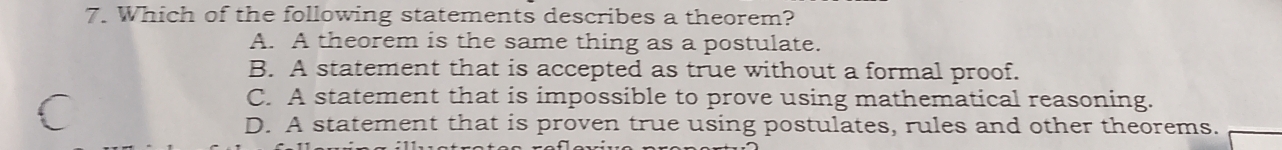 Which of the following statements describes a theorem?
A. A theorem is the same thing as a postulate.
B. A statement that is accepted as true without a formal proof.
C. A statement that is impossible to prove using mathematical reasoning.
D. A statement that is proven true using postulates, rules and other theorems.