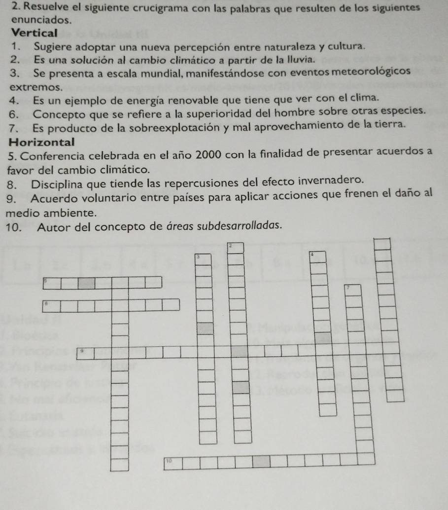 Resuelve el siguiente crucigrama con las palabras que resulten de los siguientes 
enunciados. 
Vertical 
1. Sugiere adoptar una nueva percepción entre naturaleza y cultura. 
2. Es una solución al cambio climático a partir de la lluvia. 
3. Se presenta a escala mundial, manifestándose con eventos meteorológicos 
extremos. 
4. Es un ejemplo de energía renovable que tiene que ver con el clima. 
6. Concepto que se refiere a la superioridad del hombre sobre otras especies. 
7. Es producto de la sobreexplotación y mal aprovechamiento de la tierra. 
Horizontal 
5. Conferencia celebrada en el año 2000 con la finalidad de presentar acuerdos a 
favor del cambio climático. 
8. Disciplina que tiende las repercusiones del efecto invernadero. 
9. Acuerdo voluntario entre países para aplicar acciones que frenen el daño al 
medio ambiente. 
10. Autor del concepto de áreas subdesarrolladas.