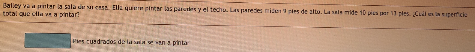 Bailey va a pintar la sala de su casa. Ella quiere pintar las paredes y el techo. Las paredes miden 9 pies de alto. La sala mide 10 pies por 13 pies. ¿Cuál es la superficie 
total que ella va a pintar? 
Pies cuadrados de la sala se van a pintar