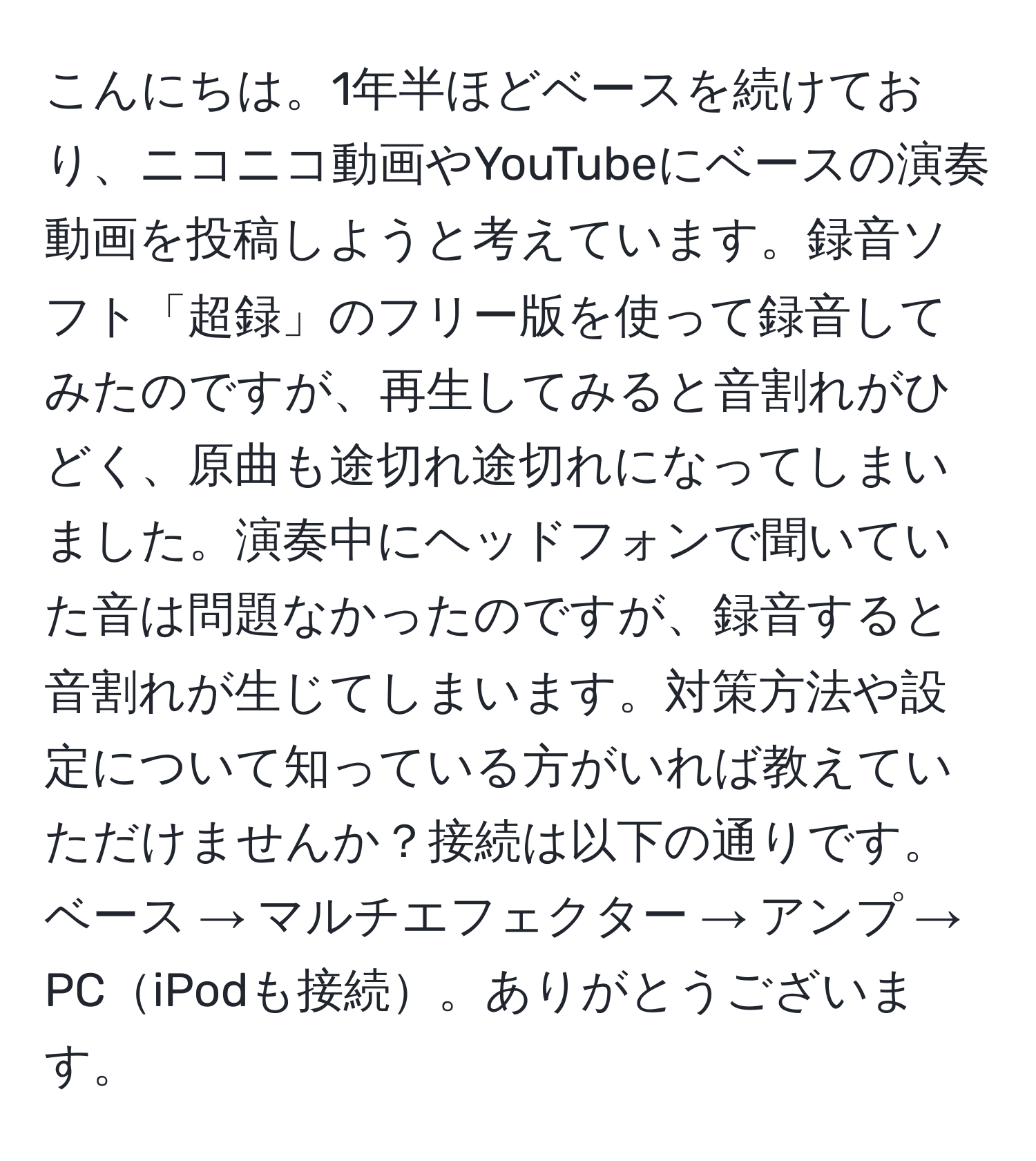 こんにちは。1年半ほどベースを続けており、ニコニコ動画やYouTubeにベースの演奏動画を投稿しようと考えています。録音ソフト「超録」のフリー版を使って録音してみたのですが、再生してみると音割れがひどく、原曲も途切れ途切れになってしまいました。演奏中にヘッドフォンで聞いていた音は問題なかったのですが、録音すると音割れが生じてしまいます。対策方法や設定について知っている方がいれば教えていただけませんか？接続は以下の通りです。ベース → マルチエフェクター → アンプ → PCiPodも接続。ありがとうございます。