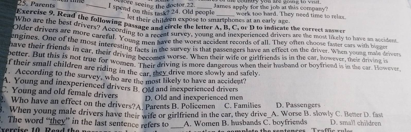 the country you are going to visit.
efore seeing the doctor.22. James apply for the job at this company?
25. Parents __I spend on this task? 24. Old people work too hard. They need time to relax.
let their children expose to smartphones at an early age.
Exercise 9. Read the following passage and circle the letter A, B, C, or D to indicate the correct answer
Who are the best drivers? According to a recent survey, young and inexperienced drivers are the most likely to have an accident.
Older drivers are more careful. Young men have the worst accident records of all. They often choose faster cars with bigger
engines. One of the most interesting facts in the survey is that passengers have an effect on the driver. When young male drivers
have their friends in car, their driving becomes worse. When their wife or girlfriends is in the car, however, their driving is
better. But this is not true for women. Their driving is more dangerous when their husband or boyfriend is in the car. However,
if their small children are riding in the car, they drive more slowly and safely.
1. According to the survey, who are the most likely to have an accident?
A. Young and inexperienced drivers B. Old and inexperienced drivers
C. Young and old female drivers
D. Old and inexperienced men
2. Who have an effect on the drivers?A. Parents B. Policemen C. Families D. Passengers
3. When young male drivers have their wife or girlfriend in the car, they drive_A. Worse B. slowly C. Better D. fast
. The word “they” in the last sentence refers to _A. Women B. husbands C. boyfriends D. small children
mplete the sentences Traffic rules
