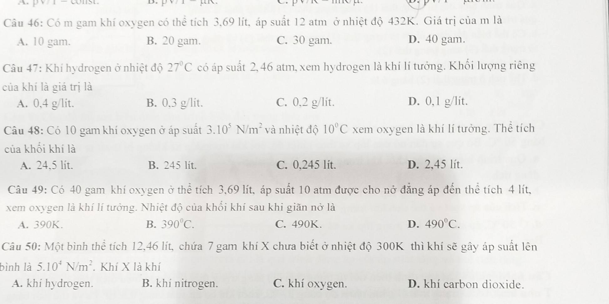 Có m gam khí oxygen có thể tích 3,69 lít, áp suất 12 atm ở nhiệt độ 432K. Giá trị của m là
A. 10 gam. B. 20 gam. C. 30 gam. D. 40 gam.
Câu 47: Khí hydrogen ở nhiệt độ 27°C có áp suất 2, 46 atm, xem hydrogen là khí lí tưởng. Khối lượng riêng
của khí là giá trị là
A. 0,4 g/lit. B. 0.3 g/lit. C. 0,2 g/lít. D. 0,1 g/lít.
Câu 48: Có 10 gam khí oxygen ở áp suất 3.10^5N/m^2 và nhiệt độ 10°C xem oxygen là khí lí tưởng. Thể tích
của khối khí là
A. 24.5 lít. B. 245 lit. C. 0,245 lít. D. 2,45 lít.
Câu 49: Có 40 gam khí oxygen ở thể tích 3,69 lít, áp suất 10 atm được cho nở đẳng áp đến thể tích 4 lít,
xem oxygen là khí lí tưởng. Nhiệt độ của khối khí sau khi giãn nở là
A. 390K. B. 390°C. C. 490K. D. 490°C. 
Câu 50: Một bình thể tích 12,46 lít, chứa 7 gam khí X chưa biết ở nhiệt độ 300K thì khí sẽ gây áp suất lên
bình là 5.10^4N/m^2. Khí X là khí
A. khí hydrogen. B. khí nitrogen. C. khí oxygen. D. khí carbon dioxide.