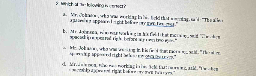 Which of the following is correct?
a. Mr. Johnson, who was working in his field that morning, said: "The alien
spaceship appeared right before my own two eyes."
b. Mr. Johnson, who was working in his field that morning, said "The alien
spaceship appeared right before my own two eyes."
c. Mr. Johnson, who was working in his field that morning, said, "The alien
spaceship appeared right before my own two eyes."
d. Mr. Johnson, who was working in his field that morning, said, "the alien
spaceship appeared right before my own two eyes."